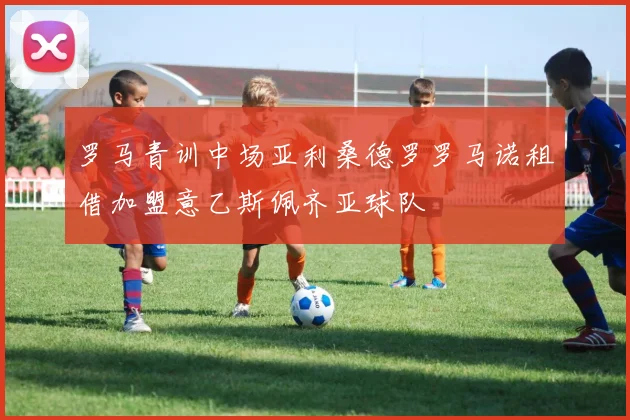 罗马青训中场亚利桑德罗罗马诺租借加盟意乙斯佩齐亚球队