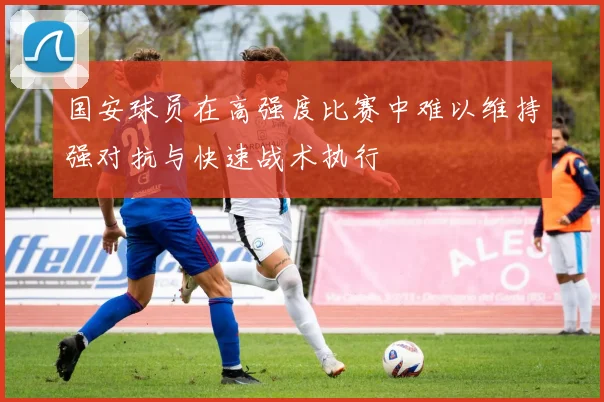 国安球员在高强度比赛中难以维持强对抗与快速战术执行