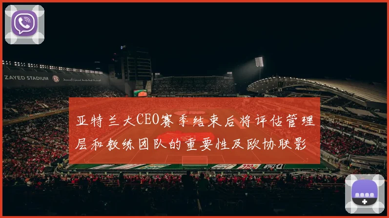亚特兰大CEO赛季结束后将评估管理层和教练团队的重要性及欧协联影响