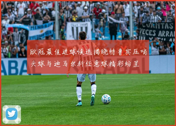 欧冠最佳进球候选揭晓特鲁宾压哨头球与迪马尔科任意球精彩纷呈