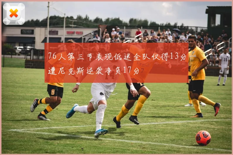76人第三节表现低迷全队仅得13分遭尼克斯逆袭净负17分