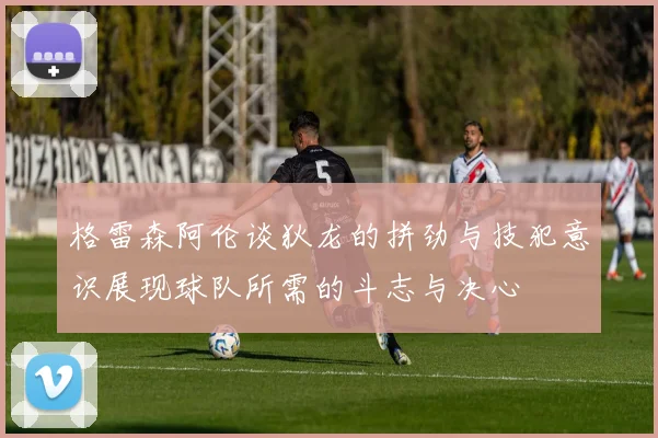 格雷森阿伦谈狄龙的拼劲与技犯意识展现球队所需的斗志与决心