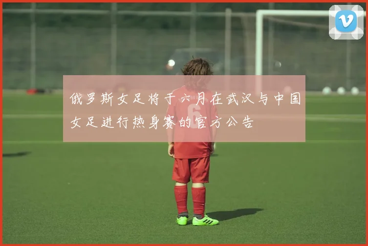 俄罗斯女足将于六月在武汉与中国女足进行热身赛的官方公告