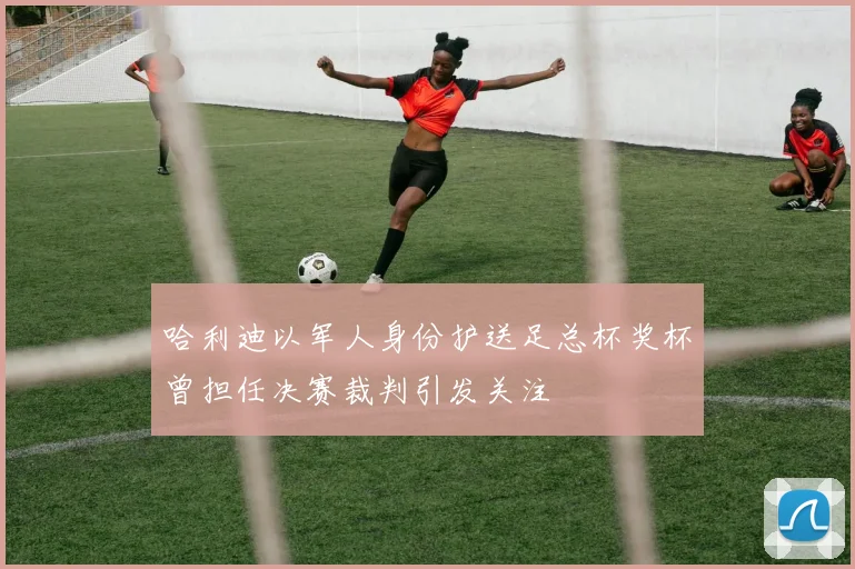 哈利迪以军人身份护送足总杯奖杯曾担任决赛裁判引发关注