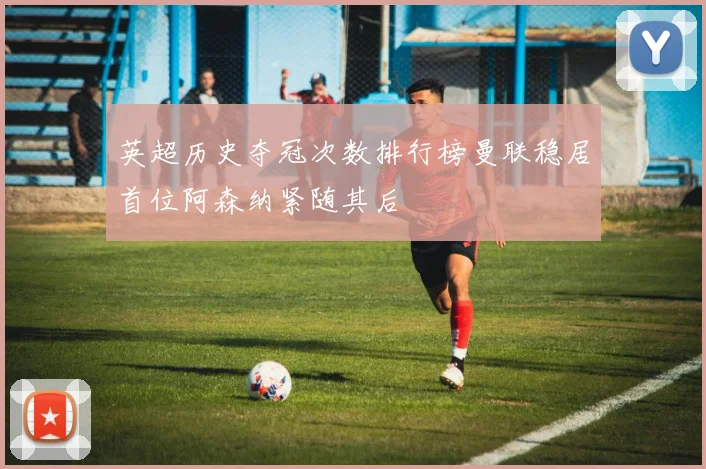 英超历史夺冠次数排行榜曼联稳居首位阿森纳紧随其后