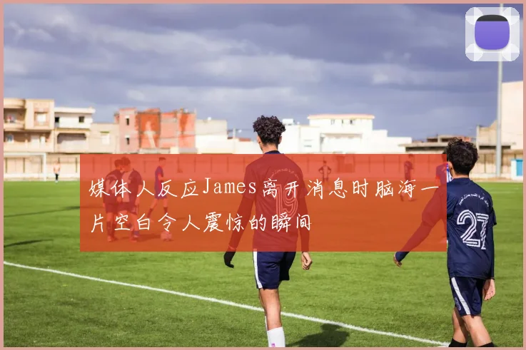 媒体人反应James离开消息时脑海一片空白令人震惊的瞬间