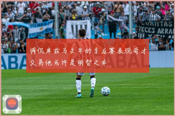 调侃库兹马去年的季后赛表现奇才交易他或许是明智之举