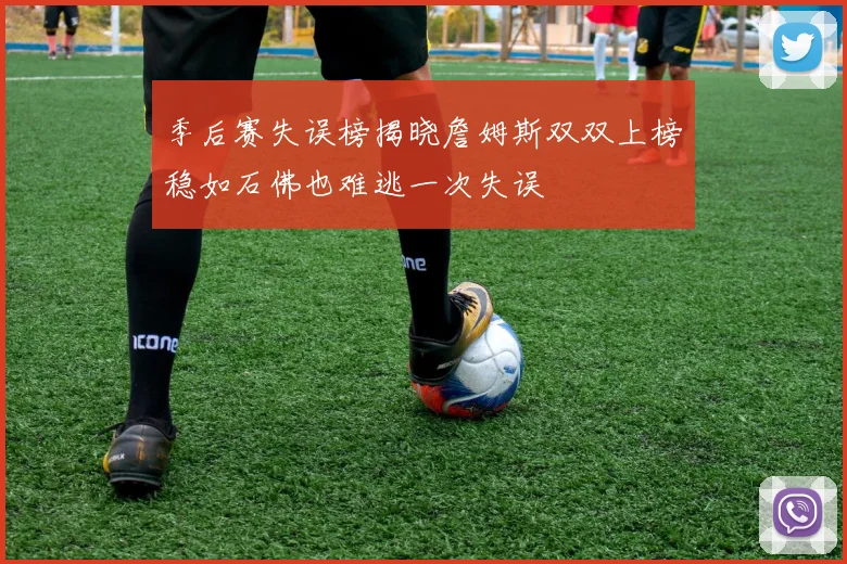 季后赛失误榜揭晓詹姆斯双双上榜稳如石佛也难逃一次失误