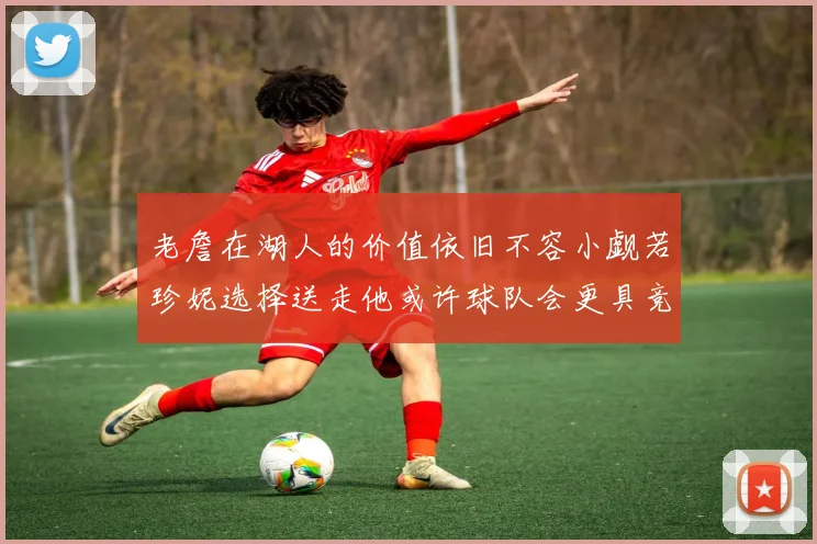 老詹在湖人的价值依旧不容小觑若珍妮选择送走他或许球队会更具竞争力