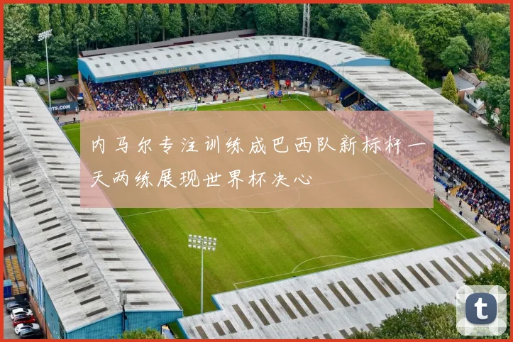 内马尔专注训练成巴西队新标杆一天两练展现世界杯决心