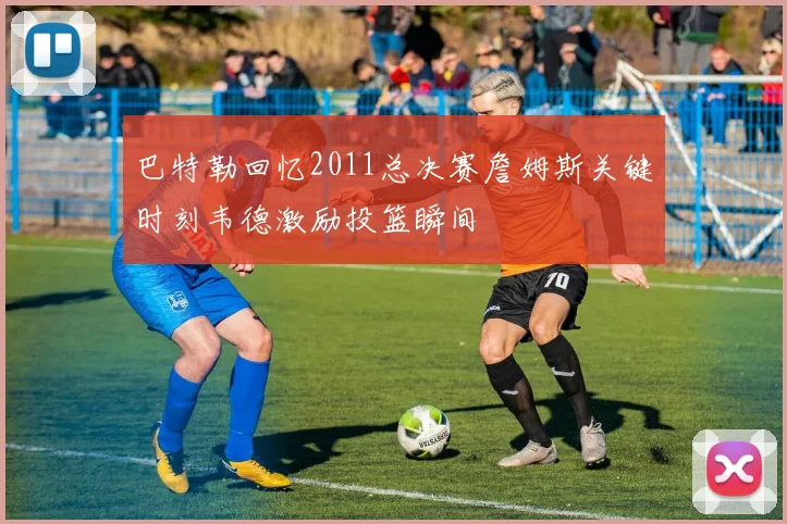 巴特勒回忆2011总决赛詹姆斯关键时刻韦德激励投篮瞬间