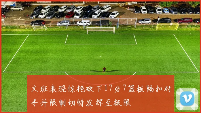 文班表现惊艳砍下17分7篮板隔扣对手并限制切特发挥至极限