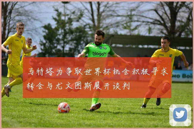 马特塔为争取世界杯机会积极寻求转会与尤文图斯展开谈判